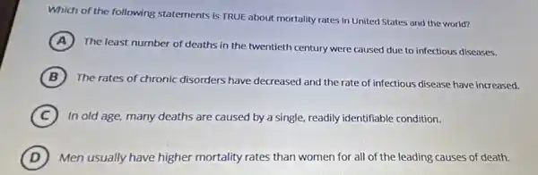 Which of the following statements is TRUE about mortality rates in United States and the world?
A
The least number of deaths in the twentieth century were caused due to infectious diseases.
B The rates of chronic disorders have decreased and the rate of infectious disease have increased.
C In old age, many deaths are caused by a single, readily identifiable condition.
D Men usually have higher mortality rates than women for all of the leading causes of death.