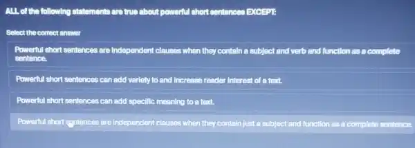 ALL of the following statements are true about powerful short sentences EXCEPTE
Select the correct ensuer
Powerful short sentences are Independent clauses when they contain a subject and verb and function as a complete
sentence.
Powerful short sentences can add variety to and Increase reader Interest of a text.
Powerful short sentences can add specific meaning to a text.
Powerful short syntences are Independent clauses when they contain just a subject and function as a complete sentence.