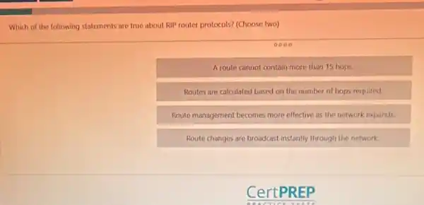 Which of the following statements are true about RIP router protocols? (Choose two)
0000
Aroute cannot contain more than 15 hops.
Routes are calculated based on the number of hops required
Route management becomes more effective as the network expands.
Route changes are broadcast instantly through the network.