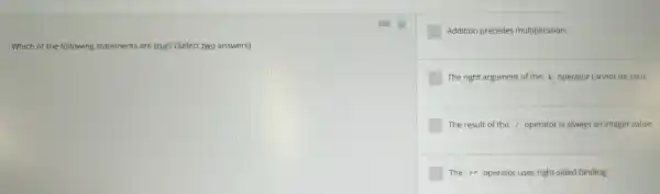 Which of the following statements are true? (Select two answers)
square  Addition precedes multiplication.
square  The right argument of the square  operator cannot be zero.
square  The result of the square  operator is always an integer value.
square  The square  operator uses right-sided binding.