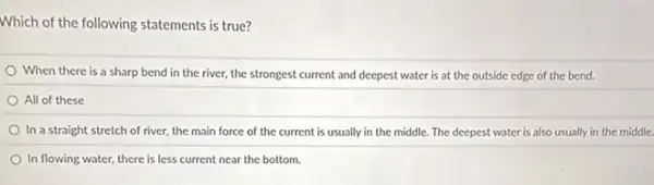 Which of the following statements is true?
When there is a sharp bend in the river, the strongest current and deepest water is at the outside edge of the bend.
All of these
In a straight stretch of river, the main force of the current is usually in the middle. The deepest water is also usually in the middle.
In flowing water, there is less current near the bottom.