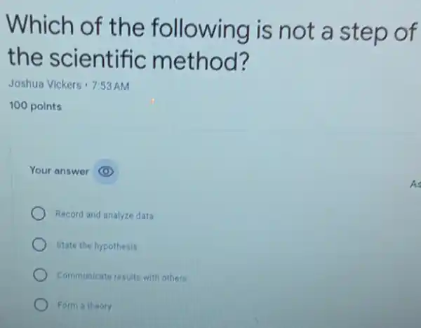 Which of the following is not a step of
the scientific method?
Joshua Vickers 7:53 AM
100 points
Your answer
Record and analyze data
State the hypothesis
Communicate results with others
Form a theory