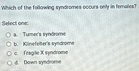 Which of the following syndromes occurs only in females?
Select one:
a. Turner's syndrome
b. Klinefelter's syndrome
c. Fragile X syndrome
d. Down syndrome