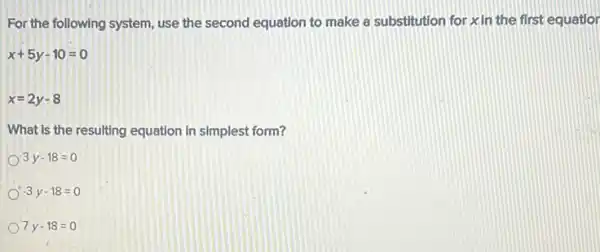 For the following system use the second equation to make a substitution for xin the first equatior
x+5y-10=0
x=2y-8
What is the resulting equation in simplest form?
3y-18=0
-3y-18=0
7y-18=0