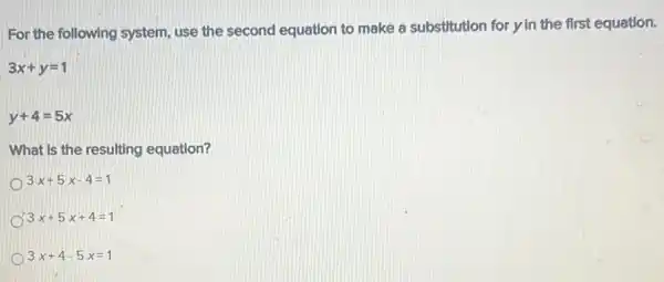 For the following system use the second equation to make a substitution for y in the first equation.
3x+y=1
y+4=5x
What is the resulting equation?
3x+5x-4=1
3x+5x+4=1
3x+4-5x=1