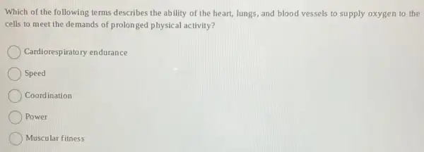 Which of the following terms describes the ab ility of the heart,lungs, and blood vessels to supply oxygen to the
cells to meet the demands of prolonged physical activity?
Cardiorespiratory endurance
Speed
Coordination
) Power
Muscular fitness