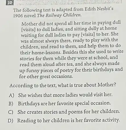 The following text is adapted from Edith Nesbit's
1906 novel The Railway Children.
Mother did not spend all her time in paying dull
[visits] to dull ladies.and sitting dully at home
waiting for dull ladies to pay [visits] to her.She
was almost always there.ready to play with the
children, and read to them, and help them to do
their home-lessons. Besides this she used to write
stories for them while they were at school and
read them aloud after tea, and she always made
up funny pieces of poetry for their birthdays and
for other great occasions.
According to the text what is true about Mother?
A) She wishes that more ladies would visit her.
B) Birthdays are her favorite special occasion.
C She creates stories and poems for her children.
D) Readingto herchildren's berfavoriteactivity