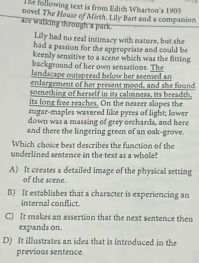 The following text is from Edith Wharton's 1905
novel The House of Mirth.Lily Bart and a companion
are walking through a park.
Lily had no real intimacy with nature, but she
had a passion for the appropriate and could be
keenly sensitive to a scene which was the fitting
background of her own sensations. The
landscape outspread below her seemed an
enlargement of her present mood, and she found
something of herself in its calmness, its breadth,
its long free reaches On the nearer slopes the
sugar-maples wavered like pyres of light; lower
down was a massing of grey orchards, and here
and there the lingering green of an oak-grove.
Which choice best describes the function of the
underlined sentence in the text as a whole?
A) It creates a detailed image of the physical setting
of the scene.
B) It establishes that a character is experiencing an
internal conflict.
C) It makes an assertion that the next sentence then
expands on.
D) It illustrates an idea that is introduced in the
previous sentence.