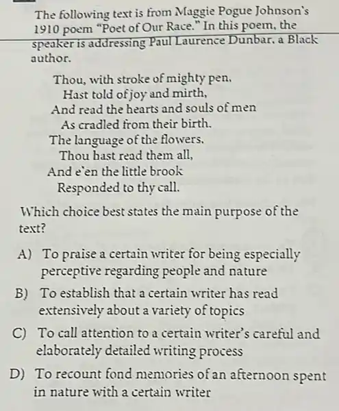 The following text is from Maggie Pogue Johnson's
1910 poem "Poet of Our Race." In this poem.the
speaker is addressing Paul Laurence Dunbar, a Black
author.
Thou, with stroke of mighty pen.
Hast told of joy and mirth,
And read the hearts and souls of men
As cradled from their birth.
The language of the flowers.
Thou hast read them all,
And e'en the little brook
Responded to thy call.
Which choice best states the main purpose of the
text?
A) To praise a certain writer for being especially
perceptive regarding people and nature
B) To establish that a certain writer has read
extensively about a variety of topics
C To call attention to a certain writer's careful and
elaborately detailed writing process
D) To recount fond memories of an afternoon spent
in nature with a certain writer