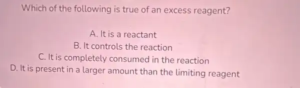 Which of the following is true of an excess reagent?
A. It is a reactant
B. It controls the reaction
C. It is completely consumed in the reaction
D. It is present in a larger amount than the limiting reagent