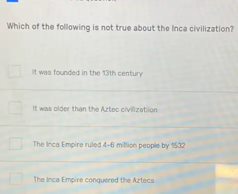 Which of the following is not true about the Inca civilization?
It was founded in the 13th century
It was older than the Aztec civilization
The Inca Empire ruled 4-6 million people by 1532
The Inca Empire conquered the Aztecs