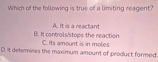 Which of the following is true of a limiting reagent?
A. It is a reactant
B. It controls/stops the reaction
C. Its amount is in moles
D. It determines the maximum amount of product formed.