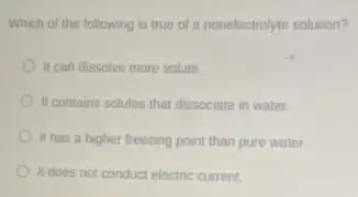 Which of the following is true of a nonelectrolyte solution?
II can dissolve more solute
II contains solutes that dissociate in water.
It has a higher freezing point than pure water.
It does not conduct electric current.