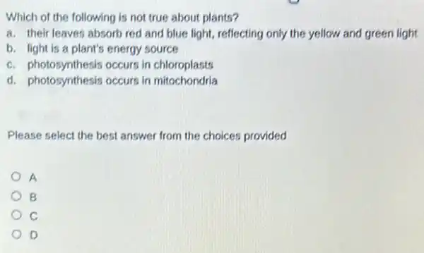 Which of the following is not true about plants?
a. their leaves absorb red and blue light reflecting only the yellow and green light
b. light is a plant's energy source
c. photosynthesis occurs in chloroplasts
d. photosynthesis occurs in mitochondria
Please select the best answer from the choices provided
A
B
C
D