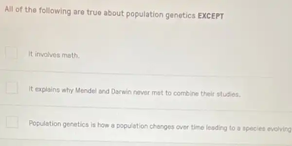 All of the following are true about population genetics EXCEPT
It involves math.
It explains why Mendel and Darwin never met to combine their studies.
Population genetics is how a population changes over time leading to species evolving