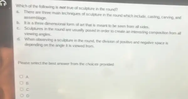 Which of the following is not true of sculpture in the round?
a. There are three main techniques of sculpture in the round which include, casting, carving, and
assemblage.
b. It is a three dimensional form of art that is meant to be seen from all sides.
c. Sculptures in the round are usually posed in order to create an interesting composition from all
viewing angles.
d. When observing a sculpture in the round, the division of positive and negative space is
depending on the angle it is viewed from.
Please select the best answer from the choices provided
A
B
c