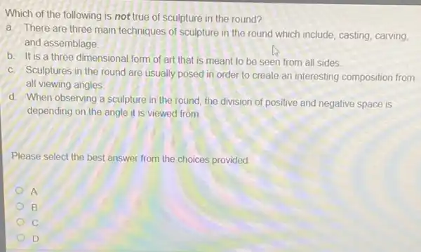 Which of the following is not true of sculpture in the round?
a. There are three main techniques of sculpture in the round which include, casting, carving,
and assemblage
b. It is a three dimensional form of art that is meant to be seen from all sides.
c. Sculptures in the round are usually posed in order to create an interesting composition from
all viewing angles
d. When observing a sculpture in the round the division of positive and negative space is
depending on the angle it is viewed from.
Please select the best answer from the choices provided
A
B
C
D