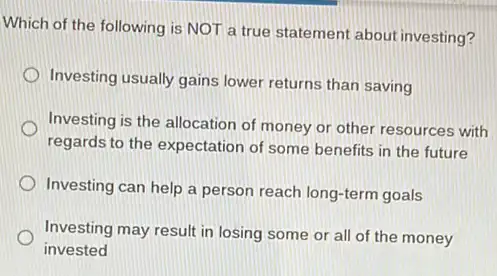 Which of the following is NOT a true statement about investing?
Investing usually gains lower returns than saving
Investing is the allocation of money or other resources with
regards to the expectation of some benefits in the future
Investing can help a person reach long-term goals
Investing may result in losing some or all of the money
invested