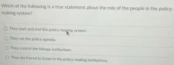 Which of the following is a true statement about the role of the people in the policy-
making system?
They start and end the policy-making system.
They set the policy agenda.
They control the linkage institutions.
They are forced to listen to the policy -making institutions.