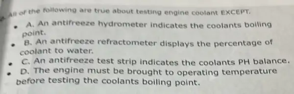 all or the following are true about testing engine coolant EXCEPT.
A. An antifreeze hydrometer indicates the coolants boiling
point.
B. An antifreeze refractometer displays the percentage of
coolant to water.
C. An antifreeze test strip indicates the coolants PH balance.
D. The engine must be brought to operating temperature
before testing the coolants boiling point.