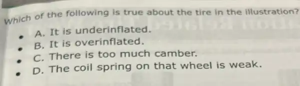 which of the following is true about the tire in the illustration?
A. It is underinflated.
B. It is overinflated.
C. There is too much camber.
D. The coil spring on that wheel is weak.