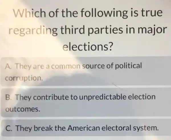 Which of the following is true
regarding third parties in major
elections?
A. They are a common source of political
corruption.
B. They contribute to unpredictable election
outcomes.
C. They break the American electoral system.