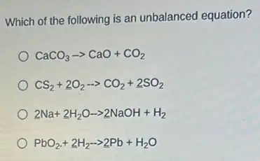 Which of the following is an unbalanced equation?
CaCO_(3)arrow CaO+CO_(2)
CS_(2)+underline (2)O_(2)-gt CO_(2)+underline (2)SO_(2)
2Na+2H_(2)Oarrow 2NaOH+H_(2)
PbO_(2)+2H_(2)-gt 2Pb+H_(2)O