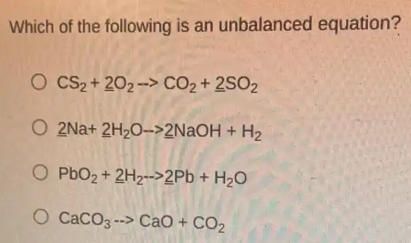 Which of the following is an unbalanced equation?
CS_(2)+underline (2)O_(2)-gt CO_(2)+underline (2)SO_(2)
underline (2)Na+underline (2)H_(2)O-gt underline (2)NaOH+H_(2)
PbO_(2)+underline (2)H_(2)-gt underline (2)Pb+H_(2)O
CaCO_(3)... CaO+CO_(2)