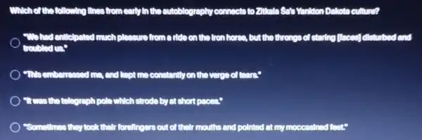 Which of the following Unes from early in the autoblography connects to Zhicata Sats Vanition Dakota culture?
"We had anticlpated much pleasure from a ride on the tran horse but the throngs of starting flaces] disturbed land
troubledus
) "This embornossed me and tept me constently on the verge of tears.
"It was the teleprophpale which strode by at short poeest
Somethrees they took their foreflingers out of their mouths and polnted at my moccasined feet?