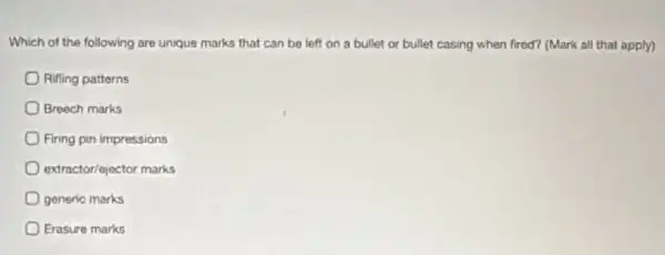 Which of the following are unique marks that can be left on a bullet or bullet casing when fired? (Mark all that apply)
Rifling patterns
Breech marks
Firing pin impressions
extractor/ejoctor marks
generio marks
Erasure marks