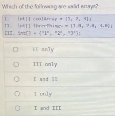 Which of the following are valid arrays?
I int[]coolArray= 1,2,3 
II . int[] threeThings = (1.8, 2.8,3.8) int[]threeThings={ 1.0,2.0,3.0 
III int[]= ''1'',''2'',''3'' 
II only
III only
I and II
I only
I and III