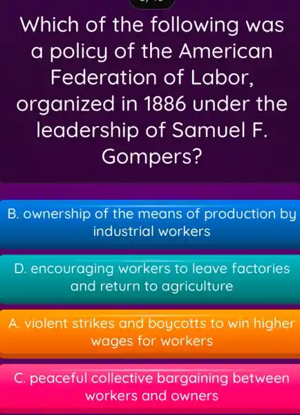 Which of the following was
a policy of the American
Federation of Labor,
organized in 1886 under the
leadership of Samuel F.
Gompers?
B. ownership of the means of production by
industrial workers
D encouraging workers to leave factories
and return to agriculture
A. violent strikes and boycotts to win higher
wages for workers
C. peaceful collective bargaining between
workers and owners