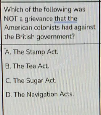 Which of the following was
NOT a grievance that the
American colonists had against
the British government?
A. The Stamp Act.
B. The Tea Act.
C. The Sugar Act.
D. The Navigation Acts.