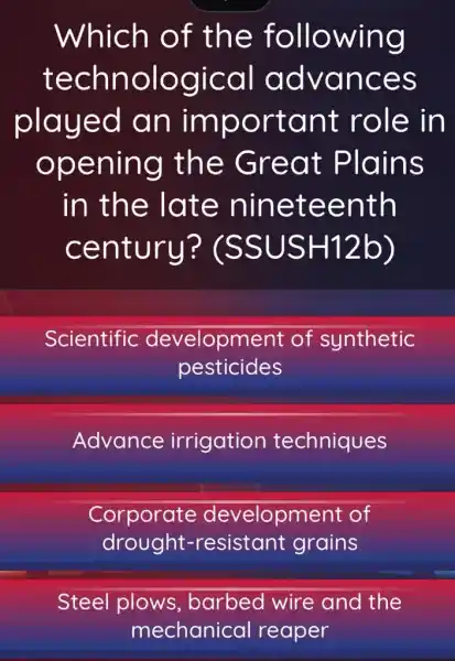 Which of the following
technological advances
played an important role in
opening the Great Plains
in the late nineteenth
century?"(SSUSH 12b)
Scientific development of synthetic
pesticides
Advance irrigation techniques
Corporate development of
drought-resistant grains
Steel plows barbed wire and the
mechanical reaper