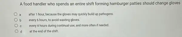 A food handler who spends an entire shift forming hamburger patties should change gloves
a after 1 hour, because the gloves may quickly build up pathogens.
b every 6 hours, to avoid wasting gloves.
C every 4 hours during continual use, and more often if needed.
d at the end of the shift.