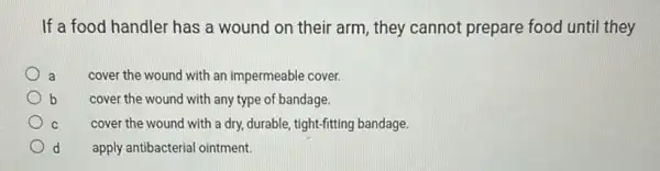 If a food handler has a wound on their arm, they cannot prepare food until they
a
cover the wound with an impermeable cover.
b
cover the wound with any type of bandage.
C
cover the wound with a dry, durable, tight-fitting bandage.
d apply antibacterial ointment.