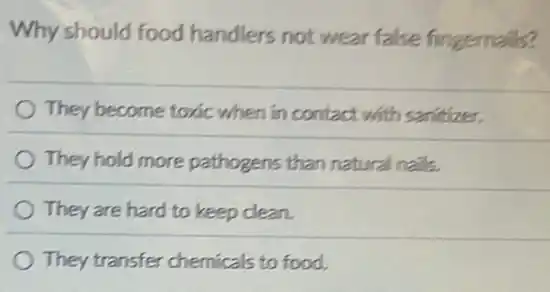 Why should food handlers not wear false fingernalls?
They become toxic when in contact with sanitizer.
They hold more pathogens than natural nails.
They are hard to keep clean.
They transfer chemicals to food.