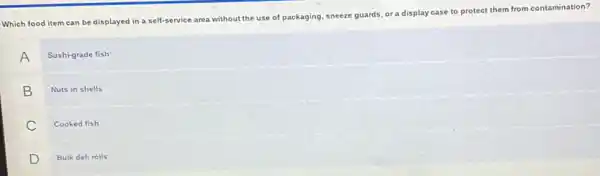 Which food item can be displayed in a self-service area without the use of packaging, sneeze guards, or a display case to protect them from contamination?
A
Sushi-grade fish
B
Nuts in shells
C
Cooked fish
D
Bulk deli rolls