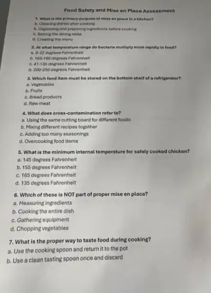 Food Safety and Mise en Place Asses sment
1. What is the primary purpose of mise en place in a kitchen?
a. Cleaning dishes after cooking
b. Organizing and preparing ingredients before cooking
c. Setting the dining table
d. Creating the menu
2. At what temperature range do bacteria multiply most rapidly in food?
a. 0-32 degrees Fahrenheit
b. 165-180 degrees Fahrenheit
c. 41-135 degrees Fahrenheit
d. 200-250 degrees Fahrenheit
3. Which food item must be stored on the bottom shelf of a refrigerator?
a. Vegetables
b. Fruits
c. Bread products
d. Raw meat
4. What does cross -contamination refer to?
a. Using the same cutting board for different foods
b. Mixing different recipes together
c. Adding too many seasonings
d. Overcooking food items
5. What is the minimum internal temperature for safely cooked chicken?
a. 145 degrees Fahrenheit
b. 155 degrees Fahrenheit
c. 165 degrees Fahrenheit
d. 135 degrees Fahrenheit
6. Which of these is NOT part of proper mise en place?
a. Measuring ingredients
b. Cooking the entire dish
c. Gathering equipment
d. Chopping vegetables
7. What is the proper way to taste food during cooking?
a. Use the cooking spoon and return it to the pot
b. Use a clean tasting spoon once and discard