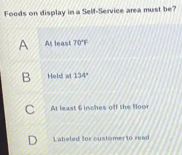 Foods on display in a Self-Service area must be?
A At least 70^circ F
B Held at 134^ast 
c At least 6 inohes off the floor
D Labeled for oustomer to read