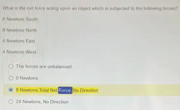 What is the not force acting upon an object which is subjected to the following forces?
8 Newtons South
8 Newtons North
4 Newtons East
4 Newtons West
D The forces are unbalanced.
Newtons
8 Newtons Total Net Force, No Direction
24 Newtons, No Direction