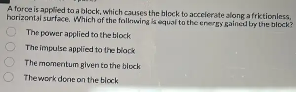 A force is applied to a block, which causes the block to accelerate along a frictionless,
horizontal surface. Which of the following is equal to the energy gained by the block?
The power applied to the block
The impulse applied to the block
The momentum given to the block
The work done on the block