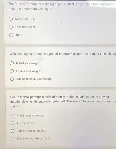 The force of friction on a sliding object is 10 N. The applied force needed to
maintain a constant velocity is
More than 10 N
Less than 10 N
10 N
When you stand at rest on a pair of bathroom scales, the reading on each sce
Is half your weight
Equals your weight
Add up to equal your weight
Due to inertia, perhaps a railroad train in motion should continue moving
indefinitely when its engine is turned off. This is not observed because railroa
trains
Aren't massive enough
Are too heavy
Ride on straight tracks
Encounter opposing forces