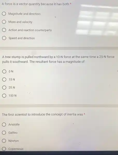 A force is a vector quantity because it has both
Magnitude and direction
Mass and velocity
Action and reaction counterparts
Speed and direction
A tree stump is pulled northward by a 10-N force at the same time a 25-N force
pulls it southward. The resultant force has a magnitude of
ON
15N
25 N
150 N
The first scientist to introduce the concept of inertia was
Aristotle
Galileo
Newton
Copernicus