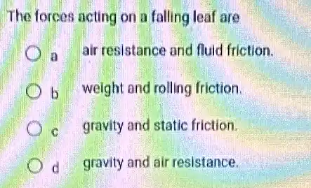 The forces acting on a falling leaf are
a air resistance and fluid friction.
b weight and rolling friction.
c gravity and static friction.
d gravity and air resistance.