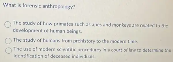 What is forensic anthropology?
The study of how primates such as apes and monkeys are related to the
development of human beings.
The study of humans from prehistory to the modern time.
The use of modern scientific procedures in a court of law to determine the
identification of deceased individuals.