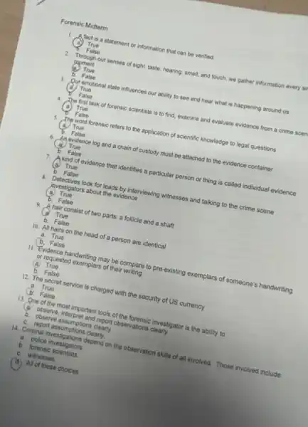 Forensic Midterm
1. Afact is a statement or information that can be verified.
True
False
2. Through our senses of sight, taste, hearing, smell,and touch, we gather information every sil
moment
True
False
3. Qur emotional state influences our ability to see and hear what is happening around us
True
False
4.
The first task of forensic scientists is to find, examine and evaluate evidence from a crime scen
True
False
5.
The word forensic refers to the application of scientific knowledge to legal questions
True
False
6.
An evidence log and a chain of custody must be attached to the evidence container
True
b. False
7.
A kind of evidence that identifies a particular person or thing is called individual evidence
True
b. False
8. Detectives look for leads by interviewing witnesses and talking to the crime scene
investigators about the evidence
(a) True
b. False
9. A hair consist of two parts: a follicle and a shaft
a. True
b. False
10. All hairs on the head of a person are identical
a. True
b. False
11. Evidence handwriting may be compare to pre-existing exemplars of someone's handwriting
or requested exemplars of their writing
(a) True
b. False
12. The secret service is charged with the security of US currency
a. True
b. False
13. One of the most important tools of the forensic investigator is the ability to:
(a) observe, interpret and report observations clearly.
b. observe assumptions clearly.
c. report assumptions clearly.
14. Criminal investigations depend on the observation skills of all involved. Those involved include:
a. police investigators
b. forensic scientists
c. witnesses
(a) All of these choices