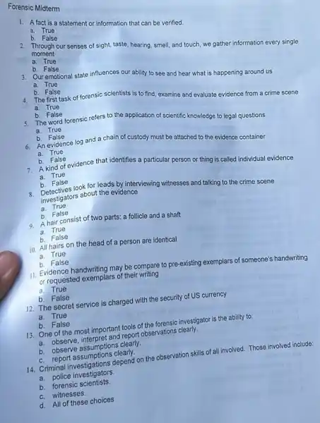 Forensic Midterm
1. A fact is a statement or information that can be verified.
a. True
b.False
moment
2. Through our senses of sight, taste, hearing, smell and touch, we gather information every single
a. True
b. False
a. True
3. Our emotional state influences our ability to see and hear what is happening around us
a. True
b. False
4. The first task of forensic scientists is to find, examine and evaluate evidence from a crime scene
b. False
5. The word forensic refers to the application of scientific knowledge to legal questions
a. True
b. False
6. An evidence log and a chain of custody must be attached to the evidence container
a. True
b. False
7. A kind of evidence that identifies a particular person or thing is called individual evidence a. True
b. False
look for leads by interviewing witnesses and talking to the crime scene investigators about the evidence
a. True
b. False
9. A hair consist of two parts: a follicle and a shaft
a. True
b. False
10. All hairs on the head of a person are identical
a. True
b. False
11. Evidence handwriting may be compare to pre existing exemplars of someone's handwriting
or requested exemplars of their writing
a. True
b. False
12. The secret service is charged with the security of US currency
a. True
b. False
13. One of the most important tools of the forensic investigator is the ability to:
a. observe, interpret and report observations clearly.
b. observe assumptions clearly.
C. report assumptions clearly.
14. Criminal investigations depend on the observation skills of all involved. Those involved include:
C. productions
b. forensic scientists.
C. witnesses.
d. All of these choices