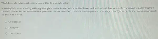 Which form of evolution is best represented by the example below:
Hummingbirds have a beak just the right length to reach the nectar in a cardinal flower and as they feed their foreheads bump into the pollen structure
Cardinal flowers are red which hummingbirds can see but bees can't. Cardinal flower's pollen structure is just the right length for the hummingbird to pick
up pollen as it feeds
Convergent
Divergent
Coevolution