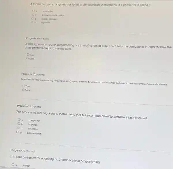 A formal computer language designed to communicate instructions to a computer is called a:
application
programming language
foreign language
algorithm
Pregunta 14 (1 punto)
A data type in computer programming is a classification of data which tells the compiler or interpreter how the
programmer intends to use the data.
OTrue
OFalse
Pregunta 15 (1 punto)
Regardiess of what programming language
is used, a program must be converted into machine language so that the computer
er can understand it.
OTrue
OFalse
Pregunta 16 (1 punto)
The process of creating a set of instructions that tell a computer how to perform a task is called:
computing
language
directions
programming
Pregunta 17 (1 punto)
The data type used for encoding text numerically in programming.
a integer